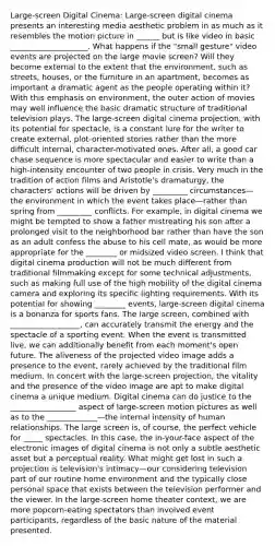 Large-screen Digital Cinema: Large-screen digital cinema presents an interesting media aesthetic problem in as much as it resembles the motion picture in ______ but is like video in basic ____________________. What happens if the "small gesture" video events are projected on the large movie screen? Will they become external to the extent that the environment, such as streets, houses, or the furniture in an apartment, becomes as important a dramatic agent as the people operating within it? With this emphasis on environment, the outer action of movies may well influence the basic dramatic structure of traditional television plays. The large-screen digital cinema projection, with its potential for spectacle, is a constant lure for the writer to create external, plot-oriented stories rather than the more difficult internal, character-motivated ones. After all, a good car chase sequence is more spectacular and easier to write than a high-intensity encounter of two people in crisis. Very much in the tradition of action films and Aristotle's dramaturgy, the characters' actions will be driven by _________ circumstances—the environment in which the event takes place—rather than spring from _________ conflicts. For example, in digital cinema we might be tempted to show a father mistreating his son after a prolonged visit to the neighborhood bar rather than have the son as an adult confess the abuse to his cell mate, as would be more appropriate for the ________ or midsized video screen. I think that digital cinema production will not be much different from traditional filmmaking except for some technical adjustments, such as making full use of the high mobility of the digital cinema camera and exploring its specific lighting requirements. With its potential for showing ________ events, large-screen digital cinema is a bonanza for sports fans. The large screen, combined with __________________, can accurately transmit the energy and the spectacle of a sporting event. When the event is transmitted live, we can additionally benefit from each moment's open future. The aliveness of the projected video image adds a presence to the event, rarely achieved by the traditional film medium. In concert with the large-screen projection, the vitality and the presence of the video image are apt to make digital cinema a unique medium. Digital cinema can do justice to the _________________ aspect of large-screen motion pictures as well as to the _____________—the internal intensity of human relationships. The large screen is, of course, the perfect vehicle for _____ spectacles. In this case, the in-your-face aspect of the electronic images of digital cinema is not only a subtle aesthetic asset but a perceptual reality. What might get lost in such a projection is television's intimacy—our considering television part of our routine home environment and the typically close personal space that exists between the television performer and the viewer. In the large-screen home theater context, we are more popcorn-eating spectators than involved event participants, regardless of the basic nature of the material presented.