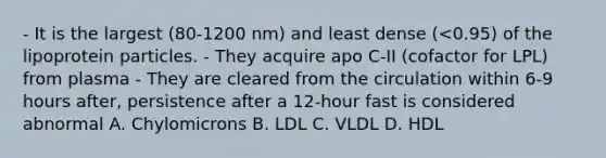 - It is the largest (80-1200 nm) and least dense (<0.95) of the lipoprotein particles. - They acquire apo C-II (cofactor for LPL) from plasma - They are cleared from the circulation within 6-9 hours after, persistence after a 12-hour fast is considered abnormal A. Chylomicrons B. LDL C. VLDL D. HDL