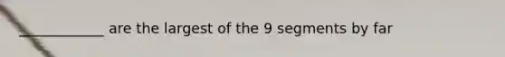 ____________ are the largest of the 9 segments by far