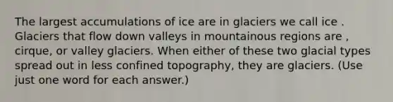 The largest accumulations of ice are in glaciers we call ice . Glaciers that flow down valleys in mountainous regions are , cirque, or valley glaciers. When either of these two glacial types spread out in less confined topography, they are glaciers. (Use just one word for each answer.)