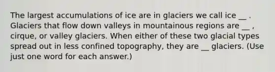 The largest accumulations of ice are in glaciers we call ice __ . Glaciers that flow down valleys in mountainous regions are __ , cirque, or valley glaciers. When either of these two glacial types spread out in less confined topography, they are __ glaciers. (Use just one word for each answer.)