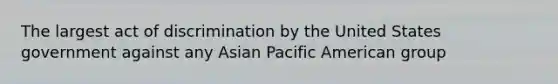 The largest act of discrimination by the United States government against any Asian Pacific American group