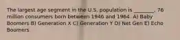 The largest age segment in the U.S. population is ________, 76 million consumers born between 1946 and 1964. A) Baby Boomers B) Generation X C) Generation Y D) Net Gen E) Echo Boomers