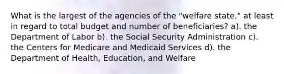 What is the largest of the agencies of the "welfare state," at least in regard to total budget and number of beneficiaries? a). the Department of Labor b). the Social Security Administration c). the Centers for Medicare and Medicaid Services d). the Department of Health, Education, and Welfare