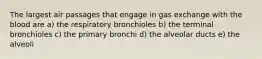 The largest air passages that engage in gas exchange with the blood are a) the respiratory bronchioles b) the terminal bronchioles c) the primary bronchi d) the alveolar ducts e) the alveoli