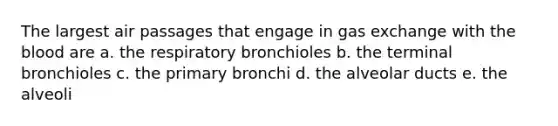 The largest air passages that engage in <a href='https://www.questionai.com/knowledge/kU8LNOksTA-gas-exchange' class='anchor-knowledge'>gas exchange</a> with <a href='https://www.questionai.com/knowledge/k7oXMfj7lk-the-blood' class='anchor-knowledge'>the blood</a> are a. the respiratory bronchioles b. the terminal bronchioles c. the primary bronchi d. the alveolar ducts e. the alveoli