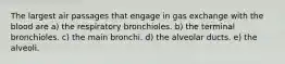 The largest air passages that engage in gas exchange with the blood are a) the respiratory bronchioles. b) the terminal bronchioles. c) the main bronchi. d) the alveolar ducts. e) the alveoli.