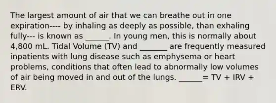 The largest amount of air that we can breathe out in one expiration---- by inhaling as deeply as possible, than exhaling fully--- is known as ______. In young men, this is normally about 4,800 mL. Tidal Volume (TV) and _______ are frequently measured inpatients with lung disease such as emphysema or heart problems, conditions that often lead to abnormally low volumes of air being moved in and out of the lungs. ______= TV + IRV + ERV.