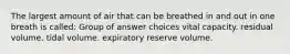 The largest amount of air that can be breathed in and out in one breath is called: Group of answer choices vital capacity. residual volume. tidal volume. expiratory reserve volume.