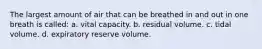 The largest amount of air that can be breathed in and out in one breath is called: a. vital capacity. b. residual volume. c. tidal volume. d. expiratory reserve volume.