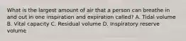 What is the largest amount of air that a person can breathe in and out in one inspiration and expiration called? A. Tidal volume B. Vital capacity C. Residual volume D. Inspiratory reserve volume