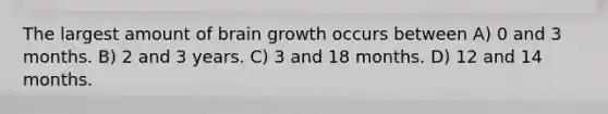 The largest amount of brain growth occurs between A) 0 and 3 months. B) 2 and 3 years. C) 3 and 18 months. D) 12 and 14 months.