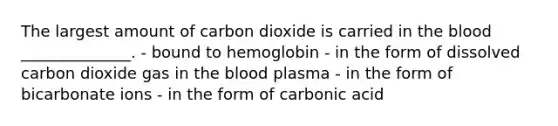 The largest amount of carbon dioxide is carried in the blood ______________. - bound to hemoglobin - in the form of dissolved carbon dioxide gas in the blood plasma - in the form of bicarbonate ions - in the form of carbonic acid