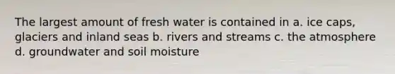 The largest amount of fresh water is contained in a. ice caps, glaciers and inland seas b. rivers and streams c. the atmosphere d. groundwater and soil moisture