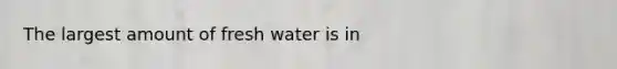 The largest amount of fresh water is in