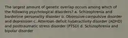 The largest amount of genetic overlap occurs among which of the following psychological disorders? a. Schizophrenia and borderline personality disorder b. Obsessive-compulsive disorder and depression c. Attention deficit hyperactivity disorder (ADHD) and posttraumatic stress disorder (PTSD) d. Schizophrenia and bipolar disorder