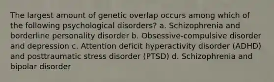 The largest amount of genetic overlap occurs among which of the following psychological disorders? a. Schizophrenia and borderline personality disorder b. Obsessive-compulsive disorder and depression c. Attention deficit hyperactivity disorder (ADHD) and posttraumatic stress disorder (PTSD) d. Schizophrenia and bipolar disorder