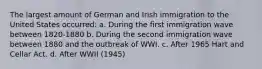 The largest amount of German and Irish immigration to the United States occurred: a. During the first immigration wave between 1820-1880 b. During the second immigration wave between 1880 and the outbreak of WWI. c. After 1965 Hart and Cellar Act. d. After WWII (1945)