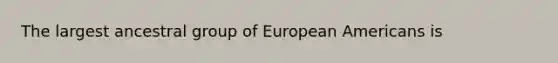 The largest ancestral group of European Americans is