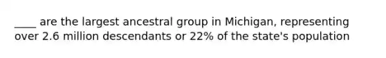 ____ are the largest ancestral group in Michigan, representing over 2.6 million descendants or 22% of the state's population