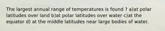 The largest annual range of temperatures is found ? a)at polar latitudes over land b)at polar latitudes over water c)at the equator d) at the middle latitudes near large bodies of water.