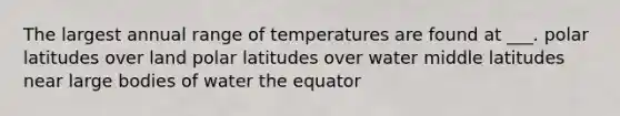 The largest annual range of temperatures are found at ___. polar latitudes over land polar latitudes over water middle latitudes near large bodies of water the equator