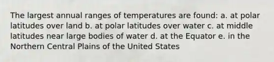 The largest annual ranges of temperatures are found: a. at polar latitudes over land b. at polar latitudes over water c. at middle latitudes near large bodies of water d. at the Equator e. in the Northern Central Plains of the United States