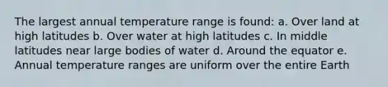 The largest annual temperature range is found: a. Over land at high latitudes b. Over water at high latitudes c. In middle latitudes near large bodies of water d. Around the equator e. Annual temperature ranges are uniform over the entire Earth