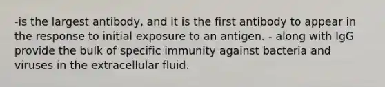 -is the largest antibody, and it is the first antibody to appear in the response to initial exposure to an antigen. - along with IgG provide the bulk of specific immunity against bacteria and viruses in the extracellular fluid.