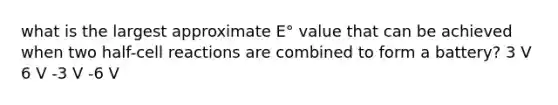 what is the largest approximate E° value that can be achieved when two half-cell reactions are combined to form a battery? 3 V 6 V -3 V -6 V