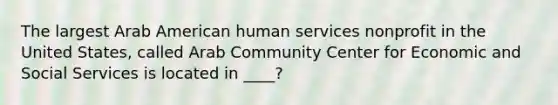 The largest Arab American human services nonprofit in the United States, called Arab Community Center for Economic and Social Services is located in ____?