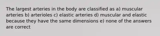 The largest arteries in the body are classified as a) muscular arteries b) arterioles c) elastic arteries d) muscular and elastic because they have the same dimensions e) none of the answers are correct