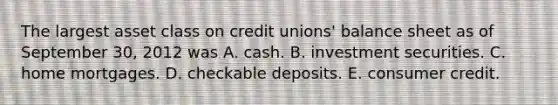 The largest asset class on credit unions' balance sheet as of September 30, 2012 was A. cash. B. investment securities. C. home mortgages. D. checkable deposits. E. consumer credit.