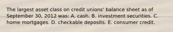 The largest asset class on credit unions' balance sheet as of September 30, 2012 was: A. cash. B. investment securities. C. home mortgages. D. checkable deposits. E. consumer credit.