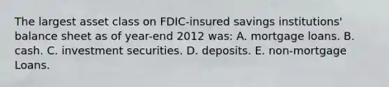 The largest asset class on FDIC-insured savings institutions' balance sheet as of year-end 2012 was: A. mortgage loans. B. cash. C. investment securities. D. deposits. E. non-mortgage Loans.