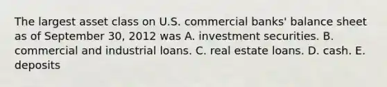 The largest asset class on U.S. commercial banks' balance sheet as of September 30, 2012 was A. investment securities. B. commercial and industrial loans. C. real estate loans. D. cash. E. deposits