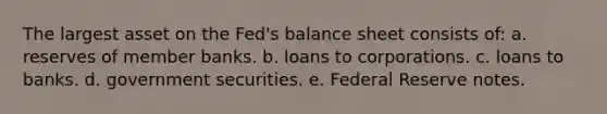 The largest asset on the Fed's balance sheet consists of: a. reserves of member banks. b. loans to corporations. c. loans to banks. d. government securities. e. Federal Reserve notes.