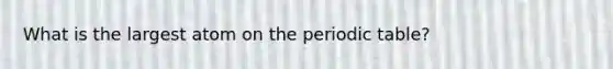 What is the largest atom on the periodic table?