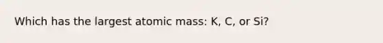 Which has the largest atomic mass: K, C, or Si?