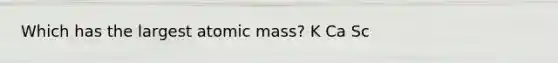 Which has the largest atomic mass? K Ca Sc