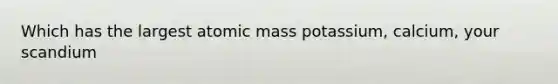 Which has the largest atomic mass potassium, calcium, your scandium