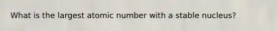 What is the largest atomic number with a stable nucleus?