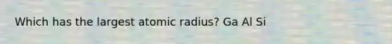 Which has the largest atomic radius? Ga Al Si