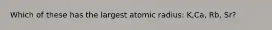 Which of these has the largest atomic radius: K,Ca, Rb, Sr?