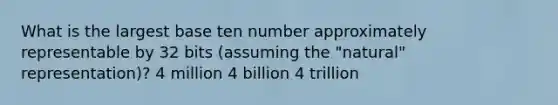 What is the largest base ten number approximately representable by 32 bits (assuming the "natural" representation)? 4 million 4 billion 4 trillion