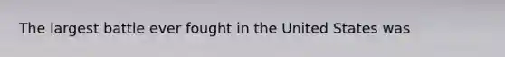 The largest battle ever fought in the United States was