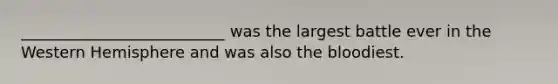 __________________________ was the largest battle ever in the Western Hemisphere and was also the bloodiest.