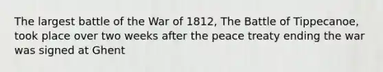 The largest battle of the War of 1812, The Battle of Tippecanoe, took place over two weeks after the peace treaty ending the war was signed at Ghent