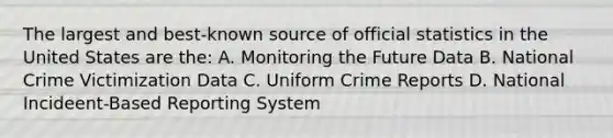 The largest and best-known source of official statistics in the United States are the: A. Monitoring the Future Data B. National Crime Victimization Data C. Uniform Crime Reports D. National Incideent-Based Reporting System