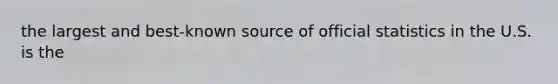 the largest and best-known source of official statistics in the U.S. is the